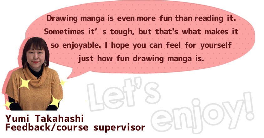 Drawing manga is even more fun than reading it. Sometimes it’s tough, but that's what makes it so enjoyable. I hope you can feel for yourself just how fun drawing manga is.
